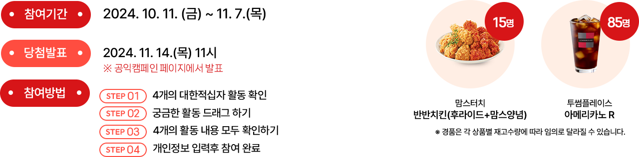 참여기간 : 2024.10.7(월)~11.3(일) | 당첨발표 : 2024.11.8(금)11시 공익캠페인 페이지에서 발표 | 참여방법 (1) 4개의 대한적십자 활동 확인 (2) 궁금한 활동 드래그하기 (3) 활동 내용 확인하기 (4) 개인정보 입력 후 참여 완료 | 경품 : )