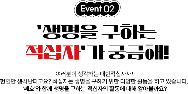 이벤트02 - 생명을 구하는 적십자가 궁금해! 여러분이 생각하는 대한적십자사! 헌혈만 생각난다고요? 적십자는 생명을 구하기 위한 다양한 활동을 하고 있습니다. 쎄호와 함께 생명을 구하는 적십자의 활동에 대해 알아볼까요?